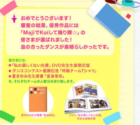 おめでとうございます！審査の結果、優秀作品には「MajiでKoiして踊り隊☆」の皆さまが選ばれました！息の合ったダンスが素晴らしかったです。皆さまには、・「私の優しくない先輩」DVD完全生産限定版　・ダンスコンテスト優勝記念「特製チームTシャツ」　・夏まゆみ先生著書「変身革命」をそれぞれチームの人数分お送り致します。