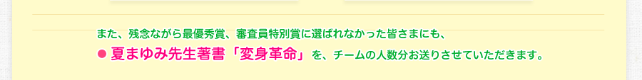 また、残念ながら、最優秀賞、審査員特別賞に選ばれなかった皆さまにも、・夏まゆみ先生著書「変身革命」をそれぞれチームの人数分お送り致します。