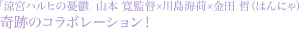 「涼宮ハルヒの憂鬱」山本 寛監督×川島海荷×金田 哲（はんにゃ）奇跡のコラボレーション！