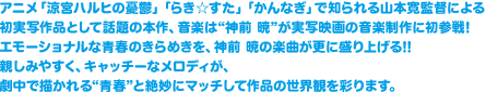 アニメ「涼宮ハルヒの憂鬱」「らき☆すた」「かんなぎ」で知られる山本寛監督による初実写作品として話題の本作、音楽は“神前 暁”が実写映画の音楽制作に初参戦!
エモーショナルな青春のきらめきを、神前 暁の楽曲が更に盛り上げる!!親しみやすく、キャッチーなメロディが、劇中で描かれる“青春”と絶妙にマッチして作品の世界観を彩ります。